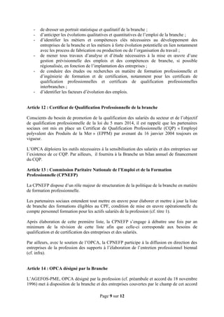- de dresser un portrait statistique et qualitatif de la branche ;
- d’anticiper les évolutions qualitatives et quantitatives de l’emploi de la branche ;
- d’identifier les métiers et compétences clés nécessaires au développement des
entreprises de la branche et les métiers à forte évolution potentielle en lien notamment
avec les process de fabrication ou production ou de l’organisation du travail ;
- de mener tous travaux d’analyse et d’étude nécessaires à la mise en œuvre d’une
gestion prévisionnelle des emplois et des compétences de branche, si possible
régionalisée, en fonction de l’implantation des entreprises ;
- de conduire des études ou recherches en matière de formation professionnelle et
d’ingénierie de formation et de certification, notamment pour les certificats de
qualification professionnelles et certificats de qualification professionnelles
interbranches ;
- d’identifier les facteurs d’évolution des emplois.
Article 12 : Certificat de Qualification Professionnelle de la branche
Conscients du besoin de promotion de la qualification des salariés du secteur et de l’objectif
de qualification professionnelle de la loi du 5 mars 2014, il est rappelé que les partenaires
sociaux ont mis en place un Certificat de Qualification Professionnelle (CQP) « Employé
polyvalent des Produits de la Mer » (EPPM) par avenant du 16 janvier 2004 toujours en
vigueur.
L’OPCA déploiera les outils nécessaires à la sensibilisation des salariés et des entreprises sur
l’existence de ce CQP. Par ailleurs, il fournira à la Branche un bilan annuel de financement
du CQP.
Article 13 : Commission Paritaire Nationale de l’Emploi et de la Formation
Professionnelle (CPNEFP)
La CPNEFP dispose d’un rôle majeur de structuration de la politique de la branche en matière
de formation professionnelle.
Les partenaires sociaux entendent tout mettre en œuvre pour élaborer et mettre à jour la liste
de branche des formations éligibles au CPF, condition de mise en œuvre opérationnelle du
compte personnel formation pour les actifs salariés de la profession (cf. titre 1).
Après élaboration de cette première liste, la CPNEFP s’engage à débattre une fois par an
minimum de la révision de cette liste afin que celle-ci corresponde aux besoins de
qualification et de certification des entreprises et des salariés.
Par ailleurs, avec le soutien de l’OPCA, la CPNEFP participe à la diffusion en direction des
entreprises de la profession des supports à l’élaboration de l’entretien professionnel biennal
(cf. infra).
Article 14 : OPCA désigné par la Branche
L’AGEFOS-PME, OPCA désigné par la profession (cf. préambule et accord du 18 novembre
1996) met à disposition de la branche et des entreprises couvertes par le champ de cet accord
Page 9 sur 12
 