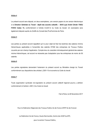 Article 4
Le présent accord sera déposé, en deux exemplaires, une version papier et une version électronique
à la Direction Générale du Travail - dépôt des accords collectifs - 39/43 quai André Citroën 75902
PARIS Cedex 15, conformément à l’article D.2231-2 du Code du travail. Un exemplaire sera
également déposé auprès du Greffe du Conseil des Prud’hommes de Paris.
Article 5
Les parties au présent accord rappellent qu’il a pour objet de fixer les barèmes des salaires minima
hiérarchiques applicables à l’ensemble des salariés ETAM des entreprises de Travaux Publics
couverts par son champ d’application. Compte tenu du caractère intrinsèquement général des salaires
minima hiérarchiques, cet accord ne nécessite pas d’adaptation pour les entreprises de moins de 50
salariés.
Article 6
Les parties signataires demandent l’extension du présent accord au Ministère chargé du Travail
conformément aux dispositions des articles L.2261-15 et suivants du Code du travail.
Article 7
Toute organisation syndicale non-signataire du présent accord collectif régional pourra y adhérer
conformément à l’article L.2261-3 du Code du travail.
Fait à Paris, le 28 Novembre 2017
Pour la Fédération Régionale des Travaux Publics Ile-de-France (FRTP Ile-de-France)
La Fédération Ile-de-France, Haute-Normandie, Centre des SCOP du BTP,
pour la section Travaux Publics,
 