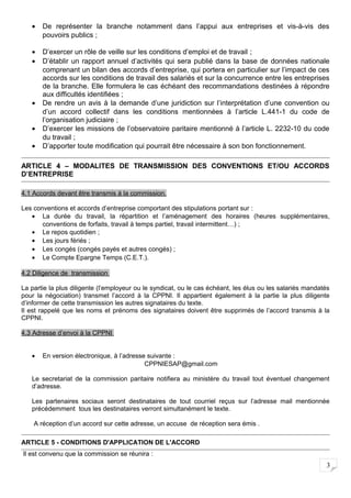 3
• De représenter la branche notamment dans l’appui aux entreprises et vis-à-vis des
pouvoirs publics ;
• D’exercer un rôle de veille sur les conditions d’emploi et de travail ;
• D’établir un rapport annuel d’activités qui sera publié dans la base de données nationale
comprenant un bilan des accords d’entreprise, qui portera en particulier sur l’impact de ces
accords sur les conditions de travail des salariés et sur la concurrence entre les entreprises
de la branche. Elle formulera le cas échéant des recommandations destinées à répondre
aux difficultés identifiées ;
• De rendre un avis à la demande d’une juridiction sur l’interprétation d’une convention ou
d’un accord collectif dans les conditions mentionnées à l’article L.441-1 du code de
l’organisation judiciaire ;
• D’exercer les missions de l’observatoire paritaire mentionné à l’article L. 2232-10 du code
du travail ;
• D’apporter toute modification qui pourrait être nécessaire à son bon fonctionnement.
ARTICLE 4 – MODALITES DE TRANSMISSION DES CONVENTIONS ET/OU ACCORDS
D’ENTREPRISE
4.1 Accords devant être transmis à la commission.
Les conventions et accords d’entreprise comportant des stipulations portant sur :
• La durée du travail, la répartition et l’aménagement des horaires (heures supplémentaires,
conventions de forfaits, travail à temps partiel, travail intermittent…) ;
• Le repos quotidien ;
• Les jours fériés ;
• Les congés (congés payés et autres congés) ;
• Le Compte Epargne Temps (C.E.T.).
4.2 Diligence de transmission
La partie la plus diligente (l’employeur ou le syndicat, ou le cas échéant, les élus ou les salariés mandatés
pour la négociation) transmet l’accord à la CPPNI. Il appartient également à la partie la plus diligente
d’informer de cette transmission les autres signataires du texte.
Il est rappelé que les noms et prénoms des signataires doivent être supprimés de l’accord transmis à la
CPPNI.
4.3 Adresse d’envoi à la CPPNI
• En version électronique, à l’adresse suivante :
CPPNIESAP@gmail.com
Le secretariat de la commission paritaire notifiera au ministère du travail tout éventuel changement
d’adresse.
Les partenaires sociaux seront destinataires de tout courriel reçus sur l’adresse mail mentionnée
précédemment tous les destinataires verront simultanément le texte.
A réception d’un accord sur cette adresse, un accuse de réception sera émis .
ARTICLE 5 - CONDITIONS D'APPLICATION DE L'ACCORD
Il est convenu que la commission se réunira :
 