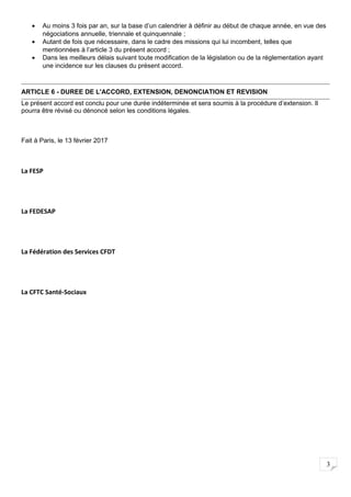 3
• Au moins 3 fois par an, sur la base d’un calendrier à définir au début de chaque année, en vue des
négociations annuelle, triennale et quinquennale ;
• Autant de fois que nécessaire, dans le cadre des missions qui lui incombent, telles que
mentionnées à l’article 3 du présent accord ;
• Dans les meilleurs délais suivant toute modification de la législation ou de la réglementation ayant
une incidence sur les clauses du présent accord.
ARTICLE 6 - DUREE DE L'ACCORD, EXTENSION, DENONCIATION ET REVISION
Le présent accord est conclu pour une durée indéterminée et sera soumis à la procédure d’extension. Il
pourra être révisé ou dénoncé selon les conditions légales.
Fait à Paris, le 13 février 2017
La FESP
La FEDESAP
La Fédération des Services CFDT
La CFTC Santé-Sociaux
 