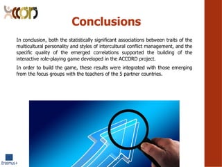 Conclusions
In conclusion, both the statistically significant associations between traits of the
multicultural personality and styles of intercultural conflict management, and the
specific quality of the emerged correlations supported the building of the
interactive role-playing game developed in the ACCORD project.
In order to build the game, these results were integrated with those emerging
from the focus groups with the teachers of the 5 partner countries.
 