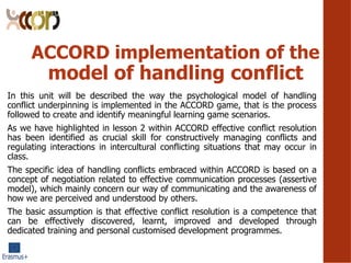 ACCORD implementation of the
model of handling conflict
In this unit will be described the way the psychological model of handling
conflict underpinning is implemented in the ACCORD game, that is the process
followed to create and identify meaningful learning game scenarios.
As we have highlighted in lesson 2 within ACCORD effective conflict resolution
has been identified as crucial skill for constructively managing conflicts and
regulating interactions in intercultural conflicting situations that may occur in
class.
The specific idea of handling conflicts embraced within ACCORD is based on a
concept of negotiation related to effective communication processes (assertive
model), which mainly concern our way of communicating and the awareness of
how we are perceived and understood by others.
The basic assumption is that effective conflict resolution is a competence that
can be effectively discovered, learnt, improved and developed through
dedicated training and personal customised development programmes.
 