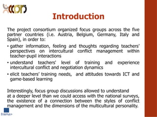 Introduction
The project consortium organized focus groups across the five
partner countries (i.e. Austria, Belgium, Germany, Italy and
Spain), in order to:
? gather information, feeling and thoughts regarding teachers
perspectives on intercultural conflict management within
teacher-pupil interactions
? understand teachers' level of training and experience
intercultural conflict and negotiation dynamics
? elicit teachers training needs, and attitudes towards ICT and
game-based learning
Interestingly, focus group discussions allowed to understand
at a deeper level than we could access with the national surveys,
the existence of a connection between the styles of conflict
management and the dimensions of the multicultural personality.
 