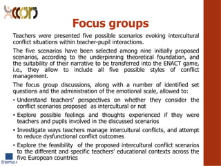 Focus groups
Teachers were presented five possible scenarios evoking intercultural
conflict situations within teacher-pupil interactions.
The five scenarios have been selected among nine initially proposed
scenarios, according to the underpinning theoretical foundation, and
the suitability of their narrative to be transferred into the ENACT game,
i.e., they allow to include all five possible styles of conflict
management.
The focus group discussions, along with a number of identified set
questions and the administration of the emotional scale, allowed to:
? Understand teachers perspectives on whether they consider the
conflict scenarios proposed as intercultural or not
? Explore possible feelings and thoughts experienced if they were
teachers and pupils involved in the discussed scenarios
? Investigate ways teachers manage intercultural conflicts, and attempt
to reduce dysfunctional conflict outcomes
? Explore the feasibility of the proposed intercultural conflict scenarios
to the different and specific teachers educational contexts across the
five European countries
 