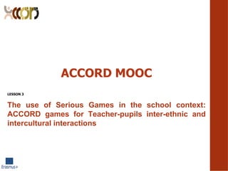 ACCORD MOOC
LESSON 3
The use of Serious Games in the school context:
ACCORD games for Teacher-pupils inter-ethnic and
intercultural interactions
 