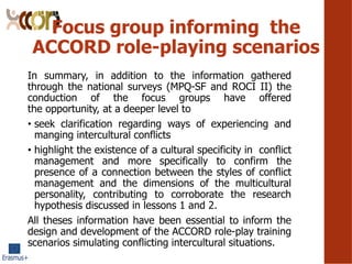 Focus group informing the
ACCORD role-playing scenarios
In summary, in addition to the information gathered
through the national surveys (MPQ-SF and ROCI II) the
conduction of the focus groups have offered
the opportunity, at a deeper level to
? seek clarification regarding ways of experiencing and
manging intercultural conflicts
? highlight the existence of a cultural specificity in conflict
management and more specifically to confirm the
presence of a connection between the styles of conflict
management and the dimensions of the multicultural
personality, contributing to corroborate the research
hypothesis discussed in lessons 1 and 2.
All theses information have been essential to inform the
design and development of the ACCORD role-play training
scenarios simulating conflicting intercultural situations.
 