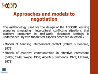 Approaches and models to
negotiation
The methodology used for the design of the ACCORD learning
scenarios simulating intercultural conflicting situations that
teachers encounter in real-world classroom settings is
underpinned by two theoretical aspects described in lesson 2:
? Models of handling interpersonal conflict (Rahim & Bonoma,
1979)
? Models of assertive communication in effective interactions
(Salter, 1949; Wolpe, 1958; Alberti & Emmonds, 1973; Lazarus,
1971)
 