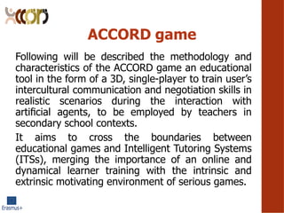 ACCORD game
Following will be described the methodology and
characteristics of the ACCORD game an educational
tool in the form of a 3D, single-player to train users
intercultural communication and negotiation skills in
realistic scenarios during the interaction with
arti?cial agents, to be employed by teachers in
secondary school contexts.
It aims to cross the boundaries between
educational games and Intelligent Tutoring Systems
(ITSs), merging the importance of an online and
dynamical learner training with the intrinsic and
extrinsic motivating environment of serious games.
 