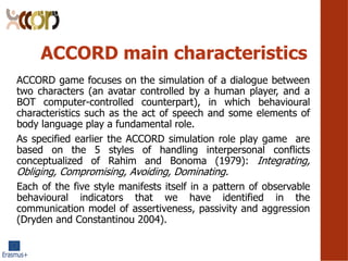 ACCORD main characteristics
ACCORD game focuses on the simulation of a dialogue between
two characters (an avatar controlled by a human player, and a
BOT computer-controlled counterpart), in which behavioural
characteristics such as the act of speech and some elements of
body language play a fundamental role.
As specified earlier the ACCORD simulation role play game are
based on the 5 styles of handling interpersonal conflicts
conceptualized of Rahim and Bonoma (1979): Integrating,
Obliging, Compromising, Avoiding, Dominating.
Each of the five style manifests itself in a pattern of observable
behavioural indicators that we have identified in the
communication model of assertiveness, passivity and aggression
(Dryden and Constantinou 2004).
 
