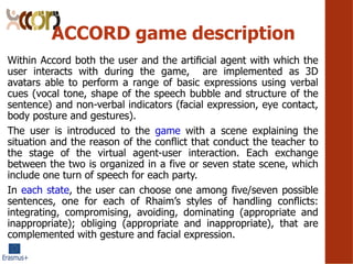 ACCORD game description
Within Accord both the user and the arti?cial agent with which the
user interacts with during the game, are implemented as 3D
avatars able to perform a range of basic expressions using verbal
cues (vocal tone, shape of the speech bubble and structure of the
sentence) and non-verbal indicators (facial expression, eye contact,
body posture and gestures).
The user is introduced to the game with a scene explaining the
situation and the reason of the conflict that conduct the teacher to
the stage of the virtual agent-user interaction. Each exchange
between the two is organized in a five or seven state scene, which
include one turn of speech for each party.
In each state, the user can choose one among five/seven possible
sentences, one for each of Rhaims styles of handling conflicts:
integrating, compromising, avoiding, dominating (appropriate and
inappropriate); obliging (appropriate and inappropriate), that are
complemented with gesture and facial expression.
 