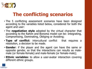 The conflicting scenarios
? The 5 conflicting assessment scenarios have been designed
according to the variables listed below, considered for both the
agent and user:
? The negotiation style adopted by the virtual character that
according to the Rahim and Bonoma model can be: Integrating,
Compromising, Dominating, Obliging or Avoiding;
? Type of conflict: intercultural conflict that requires a
resolution, a decision to be made.
? Gender: if the player and the agent can have the same or
opposite gender, so that the interactions can results as male-
male (or female-female) and male-female (or female-male);
? Ethnic variables: to allow a user-avatar interaction covering
different ethnic groups.
 