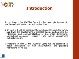 Introduction
In this lesson, the ACCORD Game for Teacher-pupils inter-ethnic
and intercultural interactions will be described.
? in Unit 1 it will be proposed the psychological modelling which
has driven the development of ACCORD Game, starting from the
integration and operationalization of two main dimensions:
multicultural personality (Lesson 1) and conflict management
styles (Lesson 2).
?Therefore, in Unit 2, the ACCORD Game will be described in
depth, highlighting its main characteristics and providing
instructions for its use.
 