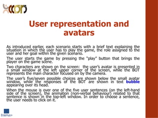 User representation and
avatars
As introduced earlier, each scenario starts with a brief text explaining the
situation in which the user has to play the game, the role assigned to the
user and her goal within the given scenario.
The user starts the game by pressing the play button that brings the
player on the game scene.
Two characters are shown on the screen: the users avatar is presented in
a small window at the left upper corner of the screen, while the BOT
represents the main character focused on by the camera.
The users five/seven possible choices are shown below the small avatar
window, while the responses of the BOT are shown in text bubble
appearing over its head.
When the mouse is over one of the five user sentences (on the left-hand
side of the screen), the animation (non-verbal behaviour) related to that
sentence is shown in the top-left window. In order to choose a sentence,
the user needs to click on it.
 