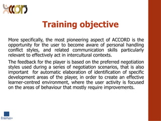 Training objective
More specifically, the most pioneering aspect of ACCORD is the
opportunity for the user to become aware of personal handling
conflict styles, and related communication skills particularly
relevant to effectively act in intercultural contexts.
The feedback for the player is based on the preferred negotiation
styles used during a series of negotiation scenarios, that is also
important for automatic elaboration of identification of speci?c
development areas of the player, in order to create an effective
learner-centred environment, where the user activity is focused
on the areas of behaviour that mostly require improvements.
 
