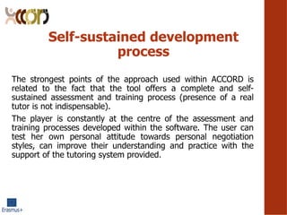 Self-sustained development
process
The strongest points of the approach used within ACCORD is
related to the fact that the tool offers a complete and self-
sustained assessment and training process (presence of a real
tutor is not indispensable).
The player is constantly at the centre of the assessment and
training processes developed within the software. The user can
test her own personal attitude towards personal negotiation
styles, can improve their understanding and practice with the
support of the tutoring system provided.
 