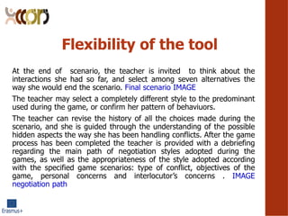 Flexibility of the tool
At the end of scenario, the teacher is invited to think about the
interactions she had so far, and select among seven alternatives the
way she would end the scenario. Final scenario IMAGE
The teacher may select a completely different style to the predominant
used during the game, or confirm her pattern of behaviuors.
The teacher can revise the history of all the choices made during the
scenario, and she is guided through the understanding of the possible
hidden aspects the way she has been handling conflicts. After the game
process has been completed the teacher is provided with a debriefing
regarding the main path of negotiation styles adopted during the
games, as well as the appropriateness of the style adopted according
with the specified game scenarios: type of conflict, objectives of the
game, personal concerns and interlocutors concerns . IMAGE
negotiation path
 