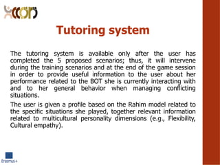 Tutoring system
The tutoring system is available only after the user has
completed the 5 proposed scenarios; thus, it will intervene
during the training scenarios and at the end of the game session
in order to provide useful information to the user about her
performance related to the BOT she is currently interacting with
and to her general behavior when managing con?icting
situations.
The user is given a pro?le based on the Rahim model related to
the speci?c situations she played, together relevant information
related to multicultural personality dimensions (e.g., Flexibility,
Cultural empathy).
 