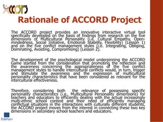 Rationale of ACCORD Project
The ACCORD project provides an innovative interactive virtual tool
specifically developed on the basis of findings from research on the five
dimensions of Multicultural Personality (i.e. Cultural Empathy, Open-
mindedness, Social Initiative, Emotional Stability, Flexibility) (Lesson 1)
and on the five conflict management styles (i.e. Integrating, Obliging,
Dominating, Avoiding, Compromising) (Lesson 2).
The development of the psychological model underpinning the ACCORD
Game started from the consideration that promoting the reflection and
the awareness concerning the appropriateness of the five conflict
management styles to handle intercultural conflicts would, in turn, trigger
and stimulate the awareness and the expression of multicultural
personality characteristics that have been considered as relevant for the
intercultural effectiveness.
Therefore, considering both the relevance of possessing specific
personality characteristics (i.e., Multicultural Personality dimensions) for
teachers and educators to efficiently dealing with the actual increasingly
multi-ethnic school context and their need of efficiently managing
conflictual situations in the interactions with culturally different students,
the ACCORD project moves from the interest in connecting these two key
dimensions in secondary school teachers and educators.
 