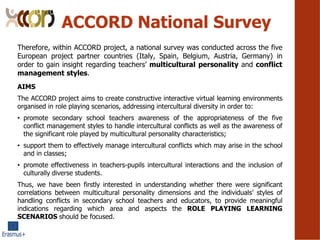 ACCORD National Survey
AIMS
The ACCORD project aims to create constructive interactive virtual learning environments
organised in role playing scenarios, addressing intercultural diversity in order to:
? promote secondary school teachers awareness of the appropriateness of the five
conflict management styles to handle intercultural conflicts as well as the awareness of
the significant role played by multicultural personality characteristics;
? support them to effectively manage intercultural conflicts which may arise in the school
and in classes;
? promote effectiveness in teachers-pupils intercultural interactions and the inclusion of
culturally diverse students.
Thus, we have been firstly interested in understanding whether there were significant
correlations between multicultural personality dimensions and the individuals styles of
handling conflicts in secondary school teachers and educators, to provide meaningful
indications regarding which area and aspects the ROLE PLAYING LEARNING
SCENARIOS should be focused.
Therefore, within ACCORD project, a national survey was conducted across the five
European project partner countries (Italy, Spain, Belgium, Austria, Germany) in
order to gain insight regarding teachers multicultural personality and conflict
management styles.
 