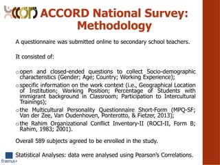 ACCORD National Survey:
Methodology
A questionnaire was submitted online to secondary school teachers.
It consisted of:
oopen and closed-ended questions to collect Socio-demographic
characteristics (Gender; Age; Country; Working Experience);
ospecific information on the work context (i.e., Geographical Location
of Institution; Working Position; Percentage of Students with
immigrant background in Classroom; Participation to Intercultural
Trainings);
othe Multicultural Personality Questionnaire Short-Form (MPQ-SF;
Van der Zee, Van Oudenhoven, Ponterotto, & Fietzer, 2013);
othe Rahim Organizational Conflict Inventory-II (ROCI-II, Form B;
Rahim, 1983; 2001).
Overall 589 subjects agreed to be enrolled in the study.
Statistical Analyses: data were analysed using Pearsons Correlations.
 