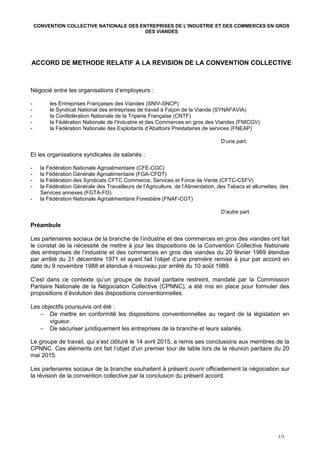 CONVENTION COLLECTIVE NATIONALE DES ENTREPRISES DE L’INDUSTRIE ET DES COMMERCES EN GROS
DES VIANDES
ACCORD DE METHODE RELATIF A LA REVISION DE LA CONVENTION COLLECTIVE
Négocié entre les organisations d’employeurs :
- les Entreprises Françaises des Viandes (SNIV-SNCP)
- le Syndicat National des entreprises de travail à Façon de la Viande (SYNAFAVIA)
- la Confédération Nationale de la Triperie Française (CNTF)
- la Fédération Nationale de l’Industrie et des Commerces en gros des Viandes (FNICGV)
- la Fédération Nationale des Exploitants d’Abattoirs Prestataires de services (FNEAP)
D’une part,
Et les organisations syndicales de salariés :
- la Fédération Nationale Agroalimentaire (CFE-CGC)
- la Fédération Générale Agroalimentaire (FGA-CFDT)
- la Fédération des Syndicats CFTC Commerce, Services et Force de Vente (CFTC-CSFV)
- la Fédération Générale des Travailleurs de l’Agriculture, de l’Alimentation, des Tabacs et allumettes, des
Services annexes (FGTA-FO)
- la Fédération Nationale Agroalimentaire Forestière (FNAF-CGT)
D’autre part.
Préambule
Les partenaires sociaux de la branche de l’industrie et des commerces en gros des viandes ont fait
le constat de la nécessité de mettre à jour les dispositions de la Convention Collective Nationale
des entreprises de l’industrie et des commerces en gros des viandes du 20 février 1969 étendue
par arrêté du 31 décembre 1971 et ayant fait l’objet d’une première remise à jour par accord en
date du 9 novembre 1988 et étendue à nouveau par arrêté du 10 août 1989.
C’est dans ce contexte qu’un groupe de travail paritaire restreint, mandaté par la Commission
Paritaire Nationale de la Négociation Collective (CPNNC), a été mis en place pour formuler des
propositions d’évolution des dispositions conventionnelles.
Les objectifs poursuivis ont été :
− De mettre en conformité les dispositions conventionnelles au regard de la législation en
vigueur.
− De sécuriser juridiquement les entreprises de la branche et leurs salariés.
Le groupe de travail, qui s’est clôturé le 14 avril 2015, a remis ses conclusions aux membres de la
CPNNC. Ces éléments ont fait l’objet d’un premier tour de table lors de la réunion paritaire du 20
mai 2015.
Les partenaires sociaux de la branche souhaitent à présent ouvrir officiellement la négociation sur
la révision de la convention collective par la conclusion du présent accord.
1/3
 