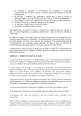 • De contribuer à l’acquisition de connaissances, de compétences et d’aptitudes
professionnelles par le salarié concerné au travers d’actions de formation en situation
professionnelle ;
• De participer à l’évaluation des qualifications acquises dans le cadre du contrat de
professionnalisation, d’un emploi d’avenir, d’un CUI – CAE, ou du contrat d’apprentissage ;
• D’accompagner le salarié dans l’élaboration et la mise en œuvre de son projet professionnel ;
• D’évaluer le niveau des compétences acquises en fin de formation.
• De rencontrer et débattre avec le centre de formation ;
• De participer aux différents bilans du salarié.
Afin d’appréhender, de cerner les missions et d’acquérir les compétences liées à la fonction de
tuteur, le salarié désigné devra, au préalable, obligatoirement suivre une formation spécifique à
cette mission.
Par ailleurs, l’employeur doit prendre toutes les mesures d’organisation et d’aménagement de la
charge de travail nécessaires et compatibles à l’accomplissement de la mission de tuteur. A ce titre,
des points réguliers formalisés seront effectués par l’employeur et les salariés bénéficiaires de
l’accompagnement. Ces rencontres doivent permettre de faire le point sur l’objectif de
professionnalisation des salariés tutorés et l’accomplissement de la fonction tutorale.
L’indemnisation du tutorat est prise en charge selon les règles de l’OPCA. En cas d’épuisement des
fonds, les partenaires sociaux s’engagent à mobiliser des fonds mutualisés pour soutenir la fonction
tutorale dans la branche.
ARTICLE 3 – PARTICIPATION AUX JURY
Lorsqu’un salarié de la branche FSJT est désigné pour participer à un jury d'examen ou de validation
des acquis de l'expérience, l'employeur doit lui accorder une autorisation d'absence pour participer à
ce jury, sous condition de respect du délai de prévenance précisé ci-dessous.
Le salarié désigné pour participer à un jury d'examen ou de validation des acquis de l'expérience
adresse à l'employeur, dans un délai qui ne peut pas être inférieur à quinze jours calendaires avant le
début de la session d'examen ou de validation, une demande écrite d'autorisation d'absence
indiquant les dates et le lieu de la session. Il joint à sa demande une copie de la convocation à
participer à un jury d'examen ou de validation des acquis de l'expérience.
L'autorisation d'absence ne peut être refusée par l'employeur que s'il estime, après avis conforme du
comité d'entreprise ou, à défaut, des délégués du personnel, que cette absence pourrait avoir des
conséquences préjudiciables à la production et à la marche de l'entreprise.
Le refus de cette autorisation d'absence par l'employeur est motivé par écrit adressé au salarié.
En cas de différend, l'inspecteur du travail peut être saisi par l'une des parties et pris pour arbitre.
La participation d'un salarié aux instances et aux jurys n'entraîne aucune diminution de sa
rémunération.
Pour les salariés, participants aux jurys dans les conditions définies par cet article, et désignés par les
instances nationales paritaires de la branche professionnelle, l’employeur peut demander à l’AGEPA
(Association de Gestion des Fonds du Paritarisme), le remboursement des salaires liés à l’absence,
3
 