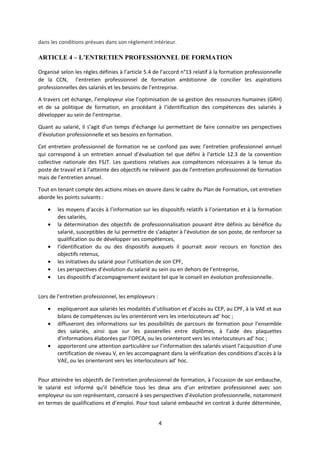 dans les conditions prévues dans son règlement intérieur.
ARTICLE 4 – L’ENTRETIEN PROFESSIONNEL DE FORMATION
Organisé selon les règles définies à l’article 5.4 de l’accord n°13 relatif à la formation professionnelle
de la CCN, l’entretien professionnel de formation ambitionne de concilier les aspirations
professionnelles des salariés et les besoins de l’entreprise.
A travers cet échange, l’employeur vise l’optimisation de sa gestion des ressources humaines (GRH)
et de sa politique de formation, en procédant à l’identification des compétences des salariés à
développer au sein de l’entreprise.
Quant au salarié, il s’agit d’un temps d’échange lui permettant de faire connaitre ses perspectives
d’évolution professionnelle et ses besoins en formation.
Cet entretien professionnel de formation ne se confond pas avec l’entretien professionnel annuel
qui correspond à un entretien annuel d’évaluation tel que défini à l’article 12.3 de la convention
collective nationale des FSJT. Les questions relatives aux compétences nécessaires à la tenue du
poste de travail et à l’atteinte des objectifs ne relèvent pas de l’entretien professionnel de formation
mais de l’entretien annuel.
Tout en tenant compte des actions mises en œuvre dans le cadre du Plan de Formation, cet entretien
aborde les points suivants :
• les moyens d’accès à l’information sur les dispositifs relatifs à l’orientation et à la formation
des salariés,
• la détermination des objectifs de professionnalisation pouvant être définis au bénéfice du
salarié, susceptibles de lui permettre de s’adapter à l’évolution de son poste, de renforcer sa
qualification ou de développer ses compétences,
• l’identification du ou des dispositifs auxquels il pourrait avoir recours en fonction des
objectifs retenus,
• les initiatives du salarié pour l’utilisation de son CPF,
• Les perspectives d’évolution du salarié au sein ou en dehors de l’entreprise,
• Les dispositifs d’accompagnement existant tel que le conseil en évolution professionnelle.
Lors de l’entretien professionnel, les employeurs :
• expliqueront aux salariés les modalités d’utilisation et d’accès au CEP, au CPF, à la VAE et aux
bilans de compétences ou les orienteront vers les interlocuteurs ad’ hoc ;
• diffuseront des informations sur les possibilités de parcours de formation pour l’ensemble
des salariés, ainsi que sur les passerelles entre diplômes, à l’aide des plaquettes
d’informations élaborées par l’OPCA, ou les orienteront vers les interlocuteurs ad’ hoc ;
• apporteront une attention particulière sur l’information des salariés visant l’acquisition d’une
certification de niveau V, en les accompagnant dans la vérification des conditions d’accès à la
VAE, ou les orienteront vers les interlocuteurs ad’ hoc.
Pour atteindre les objectifs de l’entretien professionnel de formation, à l’occasion de son embauche,
le salarié est informé qu’il bénéficie tous les deux ans d’un entretien professionnel avec son
employeur ou son représentant, consacré à ses perspectives d’évolution professionnelle, notamment
en termes de qualifications et d’emploi. Pour tout salarié embauché en contrat à durée déterminée,
4
 