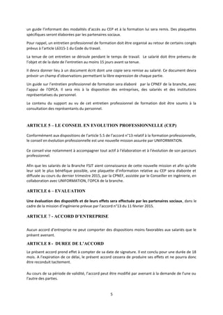 un guide l’informant des modalités d’accès au CEP et à la formation lui sera remis. Des plaquettes
spécifiques seront élaborées par les partenaires sociaux.
Pour rappel, un entretien professionnel de formation doit être organisé au retour de certains congés
prévus à l’article L6315-1 du Code du travail.
La tenue de cet entretien se déroule pendant le temps de travail. Le salarié doit être prévenu de
l’objet et de la date de l’entretien au moins 15 jours avant sa tenue.
Il devra donner lieu à un document écrit dont une copie sera remise au salarié. Ce document devra
prévoir un champ d’observations permettant la libre expression de chaque partie.
Un guide sur l’entretien professionnel de formation sera élaboré par la CPNEF de la branche, avec
l’appui de l’OPCA. Il sera mis à la disposition des entreprises, des salariés et des institutions
représentatives du personnel.
Le contenu du support au vu de cet entretien professionnel de formation doit être soumis à la
consultation des représentants du personnel.
ARTICLE 5 – LE CONSEIL EN EVOLUTION PROFESSIONNELLE (CEP)
Conformément aux dispositions de l’article 5.5 de l’accord n°13 relatif à la formation professionnelle,
le conseil en évolution professionnelle est une nouvelle mission assurée par UNIFORMATION.
Ce conseil vise notamment à accompagner tout actif à l’élaboration et à l’évolution de son parcours
professionnel.
Afin que les salariés de la Branche FSJT aient connaissance de cette nouvelle mission et afin qu’elle
leur soit le plus bénéfique possible, une plaquette d’information relative au CEP sera élaborée et
diffusée au cours du dernier trimestre 2015, par la CPNEF, assistée par le Conseiller en ingénierie, en
collaboration avec UNIFORMATION, l’OPCA de la branche.
ARTICLE 6 – EVALUATION
Une évaluation des dispositifs et de leurs effets sera effectuée par les partenaires sociaux, dans le
cadre de la mission d’ingénierie prévue par l’accord n°13 du 11 février 2015.
ARTICLE 7 - ACCORD D’ENTREPRISE
Aucun accord d’entreprise ne peut comporter des dispositions moins favorables aux salariés que le
présent avenant.
ARTICLE 8 - DUREE DE L’ACCORD
Le présent accord prend effet à compter de sa date de signature. Il est conclu pour une durée de 18
mois. A l’expiration de ce délai, le présent accord cessera de produire ses effets et ne pourra donc
être reconduit tacitement.
Au cours de sa période de validité, l’accord peut être modifié par avenant à la demande de l’une ou
l’autre des parties.
5
 