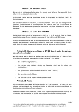 Article 2.2.6.1. Nature du contrat
Le contrat de professionnalisation peut être conclu sous la forme d’un contrat à durée
déterminée ou à durée indéterminée.
Lorsqu’il est conclu à durée déterminée, il l’est en application de l’article L.1242-3 du
Code du travail.
La formation (actions d’évaluation, d’accompagnement ainsi que les enseignements
généraux, professionnels ou technologiques) est mise en place par un organisme de
formation ou par la structure cynégétique elle-même, lorsqu’elle dispose d’un service de
formation.
Article 2.2.6.2. Durée de la formation
La formation est d’une durée comprise entre 15 % et 25 % de la durée totale du contrat
ou de l’action de professionnalisation, sans pouvoir être inférieure à 150 heures.
Lorsque le référentiel d’un titre, ou diplôme reconnu par l’éducation nationale ou autres, le
requiert, les signataires conviennent d’étendre la durée de la formation au-delà de 25 %
de la durée du contrat sans pouvoir dépasser la durée prévue par ledit référentiel.
Article 2.2.7. Missions confiées à la CPNEF dans le cadre des contrats
de professionnalisation
En tant que de besoin et dans le respect de la législation en vigueur, la CPNEF pourra
proposer aux partenaires sociaux de compléter ou mettre à jour la liste :
- des bénéficiaires prioritaires ;
- des durées des contrats, durées de formation ainsi que la nature des
certifications ;
- des qualifications professionnelles reconnues par la CPNEF ;
- des formations particulières ;
- des diplômes ou des titres à finalité professionnelle.
Article 2.2.8. Tutorat
Conformément aux articles D. 6325-6 et suivants du Code du travail, , un tuteur doit être
désigné par l’employeur pour accueillir et guider au sein de la structure cynégétique les
titulaires d’un contrat de professionnalisation.
Le tuteur doit être volontaire et doit justifier d’une expérience professionnelle minimale de
2 ans dans une qualification en rapport avec l’objectif de professionnalisation visé.
11/23
Convention collective nationale des personnels des structures associatives cynégétiques
Accord collectif professionnel n° 3 relatif à la formation professionnelle tout au long de la vie
 