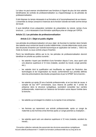Le tuteur ne peut exercer simultanément ses fonctions à l’égard de plus de trois salariés
bénéficiaires de contrats de professionnalisation ou d’apprentissage ou de périodes de
professionnalisation.
Il doit disposer du temps nécessaire à sa formation et à l’accomplissement de sa mission.
L’ensemble du temps consacré à l’exercice de la fonction tutorale est traité comme temps
de travail.
Il aura bénéficié d’une préparation (entretien de présentation du tutorat, remise d’une
brochure…), et si nécessaire d’une formation spécifique prise en charge par l’OPCA.
Article 2.3. Les périodes de professionnalisation
Article 2.3.1. Objet et public éligible
Les périodes de professionnalisation ont pour objet de favoriser le maintien dans l’emploi
des salariés sous contrat de travail à durée indéterminée, à durée déterminée conclu avec
des structures d’insertion par l’activité économique en application de l’article L. 1242-3 du
Code du travail, ou sous contrat unique d’insertion.
Parmi les bénéficiaires définis par la loi, les périodes de professionnalisation devront
bénéficier en priorité aux publics suivants :
- les salariés n’ayant pas bénéficié d’une formation depuis 5 ans, ceux ayant subi
une absence supérieure à 12 mois (maladie, accident du travail, congé parental,
etc.).
- les salariés dont la qualification est insuffisante au regard de l’évolution des
technologies et de l’organisation du travail, conformément aux priorités définies
dans les préconisations des études prospectives et par la CPNEF de la branche ;
- les salariés qui après 20 ans d’activité professionnelle, et en tout état de cause, à
compter de leur 45ème
anniversaire, sous réserve de justifier de 1 année de
présence dans la structure cynégétique, souhaitent consolider leur carrière
professionnelle, notamment en l’absence de formation suivie depuis l’entrée dans
la branche ;
- les salariés qui envisagent la création ou la reprise d’une entreprise ;
- les femmes qui reprennent une activité professionnelle, après un congé de
maternité ou les hommes et les femmes après un congé parental ou d’adoption ;
- les salariés ayant subi une absence supérieure à 12 mois (maladie, accident du
travail) ;
12/23
Convention collective nationale des personnels des structures associatives cynégétiques
Accord collectif professionnel n° 3 relatif à la formation professionnelle tout au long de la vie
 