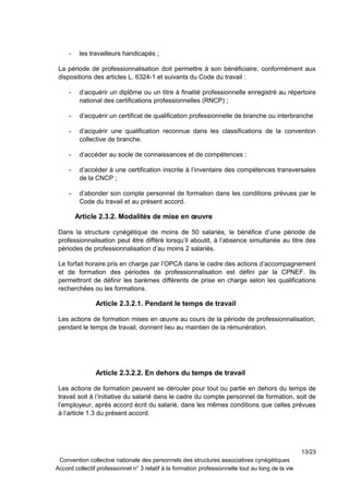 - les travailleurs handicapés ;
La période de professionnalisation doit permettre à son bénéficiaire, conformément aux
dispositions des articles L. 6324-1 et suivants du Code du travail :
- d’acquérir un diplôme ou un titre à finalité professionnelle enregistré au répertoire
national des certifications professionnelles (RNCP) ;
- d’acquérir un certificat de qualification professionnelle de branche ou interbranche
- d’acquérir une qualification reconnue dans les classifications de la convention
collective de branche.
- d’accéder au socle de connaissances et de compétences ;
- d’accéder à une certification inscrite à l’inventaire des compétences transversales
de la CNCP ;
- d’abonder son compte personnel de formation dans les conditions prévues par le
Code du travail et au présent accord.
Article 2.3.2. Modalités de mise en œuvre
Dans la structure cynégétique de moins de 50 salariés, le bénéfice d’une période de
professionnalisation peut être différé lorsqu’il aboutit, à l’absence simultanée au titre des
périodes de professionnalisation d’au moins 2 salariés.
Le forfait horaire pris en charge par l’OPCA dans le cadre des actions d’accompagnement
et de formation des périodes de professionnalisation est défini par la CPNEF. Ils
permettront de définir les barèmes différents de prise en charge selon les qualifications
recherchées ou les formations.
Article 2.3.2.1. Pendant le temps de travail
Les actions de formation mises en œuvre au cours de la période de professionnalisation,
pendant le temps de travail, donnent lieu au maintien de la rémunération.
Article 2.3.2.2. En dehors du temps de travail
Les actions de formation peuvent se dérouler pour tout ou partie en dehors du temps de
travail soit à l’initiative du salarié dans le cadre du compte personnel de formation, soit de
l’employeur, après accord écrit du salarié, dans les mêmes conditions que celles prévues
à l’article 1.3 du présent accord.
13/23
Convention collective nationale des personnels des structures associatives cynégétiques
Accord collectif professionnel n° 3 relatif à la formation professionnelle tout au long de la vie
 