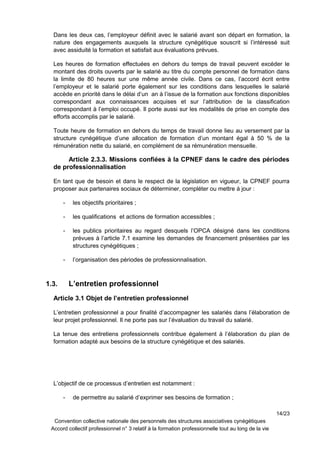 Dans les deux cas, l’employeur définit avec le salarié avant son départ en formation, la
nature des engagements auxquels la structure cynégétique souscrit si l’intéressé suit
avec assiduité la formation et satisfait aux évaluations prévues.
Les heures de formation effectuées en dehors du temps de travail peuvent excéder le
montant des droits ouverts par le salarié au titre du compte personnel de formation dans
la limite de 80 heures sur une même année civile. Dans ce cas, l’accord écrit entre
l’employeur et le salarié porte également sur les conditions dans lesquelles le salarié
accède en priorité dans le délai d’un an à l’issue de la formation aux fonctions disponibles
correspondant aux connaissances acquises et sur l’attribution de la classification
correspondant à l’emploi occupé. Il porte aussi sur les modalités de prise en compte des
efforts accomplis par le salarié.
Toute heure de formation en dehors du temps de travail donne lieu au versement par la
structure cynégétique d’une allocation de formation d’un montant égal à 50 % de la
rémunération nette du salarié, en complément de sa rémunération mensuelle.
Article 2.3.3. Missions confiées à la CPNEF dans le cadre des périodes
de professionnalisation
En tant que de besoin et dans le respect de la législation en vigueur, la CPNEF pourra
proposer aux partenaires sociaux de déterminer, compléter ou mettre à jour :
- les objectifs prioritaires ;
- les qualifications et actions de formation accessibles ;
- les publics prioritaires au regard desquels l’OPCA désigné dans les conditions
prévues à l’article 7.1 examine les demandes de financement présentées par les
structures cynégétiques ;
- l’organisation des périodes de professionnalisation.
1.3. L’entretien professionnel
Article 3.1 Objet de l’entretien professionnel
L’entretien professionnel a pour finalité d’accompagner les salariés dans l’élaboration de
leur projet professionnel. Il ne porte pas sur l’évaluation du travail du salarié.
La tenue des entretiens professionnels contribue également à l’élaboration du plan de
formation adapté aux besoins de la structure cynégétique et des salariés.
L’objectif de ce processus d’entretien est notamment :
- de permettre au salarié d’exprimer ses besoins de formation ;
14/23
Convention collective nationale des personnels des structures associatives cynégétiques
Accord collectif professionnel n° 3 relatif à la formation professionnelle tout au long de la vie
 