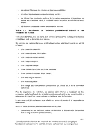 - de préciser l’étendue des missions et des responsabilités ;
- d’évaluer les développements potentiels de carrière ;
- de déceler les éventuelles actions de formation nécessaires à l’adaptation du
salarié à son poste de travail, à l’évolution de son emploi ou au maintien dans son
emploi ;
- de favoriser l’accès des salariés expérimentés à la VAE.
Article 3.2. Déroulement de l’entretien professionnel biennal et des
entretiens de reprise
Tout salarié bénéficie, tous les 2 ans, d’un entretien professionnel réalisé par la structure
cynégétique, ou à sa demande, tous les ans.
Cet entretien est également proposé systématiquement au salarié qui reprend son activité
à l’issue :
- d’un congé de maternité ;
- d’un congé parental d’éducation ;
- d’un congé de soutien familial ;
- d’un congé d’adoption ;
- d’un congé sabbatique ;
- d’une période de mobilité volontaire sécurisée ;
- d’une période d’activité à temps partiel ;
- d’un arrêt longue maladie ;
- d’un mandat syndical ;
- d’un congé pour convenances personnelles (cf. article 5.5.4 de la convention
collective).
Pour la préparation de l’entretien, les salariés sont informés à l’occasion de leur
embauche, qu’ils bénéficient des entretiens professionnels prévus au présent article et
notamment de objectif, du contenu et des modalités de suivi de l’entretien.
La structure cynégétique laissera aux salariés un temps nécessaire à la préparation de
cet entretien.
Au cours de cet entretien, pourront notamment être abordés :
- l’information sur les dispositifs relatifs à la formation et à l’orientation des salariés
tout au long de leur vie professionnelle ;
15/23
Convention collective nationale des personnels des structures associatives cynégétiques
Accord collectif professionnel n° 3 relatif à la formation professionnelle tout au long de la vie
 