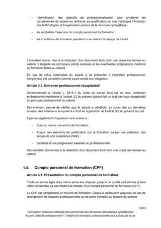 - l’identification des objectifs de professionnalisation pour améliorer les
compétences du salarié ou renforcer sa qualification en vue d’anticiper l’évolution
des technologies et l’organisation propre de la structure cynégétique ;
- les modalités d’exercice du compte personnel de formation ;
- les conditions de formation pendant ou en dehors du temps de travail.
L’entretien donne lieu à la rédaction d’un document écrit dont une copie est remise au
salarié. Il rappelle les principaux points évoqués et les éventuelles propositions d’actions
de formation faites au salarié.
En cas de refus matérialisé du salarié à se présenter à l’entretien professionnel,
l’employeur est considéré comme ayant rempli son obligation.
Article 3.3. Entretien professionnel récapitulatif
Conformément à l’article L. 6315-1 du Code du travail, tous les six ans, l’entretien
professionnel mentionné à l’article 3.2 du présent accord fait un état des lieux récapitulatif
du parcours professionnel du salarié.
Cet entretien permet de vérifier que le salarié a bénéficié, au cours des six dernières
années, des entretiens auxquels il a droit en application de l’article 3.2 du présent accord.
Il permet également d’apprécier si le salarié a :
- Suivi au moins une action de formation ;
- Acquis des éléments de certification par la formation ou par une validation des
acquis de son expérience (VAE) ;
- bénéficié d’une progression salariale ou professionnelle.
Cet entretien donne lieu à la rédaction d’un document écrit dont une copie est remise au
salarié.
1.4. Compte personnel de formation (CPF)
Article 4.1. Présentation du compte personnel de formation
Toute personne âgée d’au moins seize ans dispose, jusqu’à ce qu’elle soit admise à faire
valoir l’ensemble de ses droits à la retraite, d’un compte personnel de formation (CPF).
Le CPF est comptabilisé en heures de formation. Celles-ci demeurent acquises en cas de
changement de situation professionnelle ou de perte d’emploi du titulaire du compte.
16/23
Convention collective nationale des personnels des structures associatives cynégétiques
Accord collectif professionnel n° 3 relatif à la formation professionnelle tout au long de la vie
 