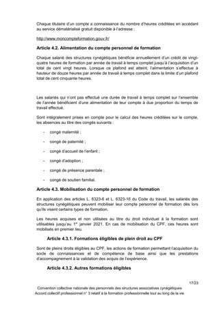 Chaque titulaire d’un compte a connaissance du nombre d’heures créditées en accédant
au service dématérialisé gratuit disponible à l’adresse :
http://www.moncompteformation.gouv.fr/
Article 4.2. Alimentation du compte personnel de formation
Chaque salarié des structures cynégétiques bénéficie annuellement d’un crédit de vingt-
quatre heures de formation par année de travail à temps complet jusqu’à l’acquisition d’un
total de cent vingt heures. Lorsque ce plafond est atteint, l’alimentation s’effectue à
hauteur de douze heures par année de travail à temps complet dans la limite d’un plafond
total de cent cinquante heures.
Les salariés qui n’ont pas effectué une durée de travail à temps complet sur l’ensemble
de l’année bénéficient d’une alimentation de leur compte à due proportion du temps de
travail effectué.
Sont intégralement prises en compte pour le calcul des heures créditées sur le compte,
les absences au titre des congés suivants :
- congé maternité ;
- congé de paternité ;
- congé d’accueil de l’enfant ;
- congé d’adoption ;
- congé de présence parentale ;
- congé de soutien familial.
Article 4.3. Mobilisation du compte personnel de formation
En application des articles L. 6323-6 et L. 6323-16 du Code du travail, les salariés des
structures cynégétiques peuvent mobiliser leur compte personnel de formation dès lors
qu’ils visent certains types de formation.
Les heures acquises et non utilisées au titre du droit individuel à la formation sont
utilisables jusqu’au 1er
janvier 2021. En cas de mobilisation du CPF, ces heures sont
mobilisés en premier lieu.
Article 4.3.1. Formations éligibles de plein droit au CPF
Sont de pleins droits éligibles au CPF, les actions de formation permettant l’acquisition du
socle de connaissances et de compétence de base ainsi que les prestations
d’accompagnement à la validation des acquis de l’expérience.
Article 4.3.2. Autres formations éligibles
17/23
Convention collective nationale des personnels des structures associatives cynégétiques
Accord collectif professionnel n° 3 relatif à la formation professionnelle tout au long de la vie
 