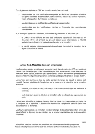 Sont également éligibles au CPF les formations qui d’une part sont :
- sanctionnées par une certification enregistrée au RNCP ou permettant d’obtenir
une partie identifiée de certification professionnelle, classée au sein du répertoire,
visant à l’acquisition d’un bloc de compétence ;
- sanctionnées par un certificat de qualification professionnelle ;
- sanctionnées par les certifications inscrites à l’inventaire des compétences
transversales,
et, d’autre part figurent sur des listes, actualisées régulièrement et élaborées par :
- la CPNEF de la branche. Un état des formations figurant sur cette liste au 1er
décembre 2015 est annexé au présent accord pour information ; le Comité
paritaire interprofessionnel national pour l’emploi et la formation ;
- le comité paritaire interprofessionnel régional pour l’emploi et la formation de la
région où travaille le salarié.
Article 4.3.3. Modalités de départ en formation
Les formations suivies en dehors du temps de travail dans le cadre du CPF ne requièrent
pas l’accord de l’employeur. Elles ne donnent pas droit au versement d’une allocation de
formation. Dans ce cas, le salarié peut bénéficier du conseil en évolution professionnelle
organisé notamment par les organismes paritaires agréés pour la prise en charge du CIF.
Lorsqu’elles sont suivies en tout ou partie pendant le temps de travail, le salarié doit
recueillir l’accord préalable de l’employeur sur le contenu et le calendrier de la formation
au moins :
- soixante jours avant le début de celle-ci si la formation envisagée est inférieure à
six mois ;
- cent vingt jours avant le début de la formation celle-ci est égale ou supérieure à six
mois.
L’employeur lui notifie sa réponse dans un délai de trente jours calendaires à compter de
la réception de la demande. L’absence de réponse de l’employeur dans ce délai vaut
acceptation de la demande.
Les heures consacrées à la formation pendant le temps de travail constituent un temps de
travail effectif et donnent lieu au maintien par la structure cynégétique de la rémunération
du salarié.
18/23
Convention collective nationale des personnels des structures associatives cynégétiques
Accord collectif professionnel n° 3 relatif à la formation professionnelle tout au long de la vie
 