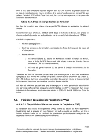 Pour le suivi des formations éligibles de plein droit au CPF au sens du présent accord et
en cas de mobilisation des heures créditées à la suite d’un abondement correctif tel que
prévu à l’article L. 6323-13 du Code du travail, l’accord de l’employeur ne porte que sur le
calendrier de la formation.
Article 4.3.4. Prise en charge des frais de formation
Les frais de formation sont pris en charge par l’OPCA désigné en application du présent
accord.
Conformément aux articles L. 6323-20 et R. 6323-5 du Code du travail, ces prises en
charge sont définies selon les règles établies par le conseil d’administration de l’OPCA.
Ces frais comprennent :
- les frais pédagogiques ;
- les frais annexes à la formation, composés des frais de transport, de repas et
d’hébergement :
- le cas échéant :
o les rémunérations du salarié en formation pendant le temps de travail,
dans la limite de 50% du montant total pris en charge au titre des heures
inscrites au CPF du salarié concerné ;
o les frais de garde d’enfant ou de parent à charge occasionnés par la
formation.
Toutefois, les frais de formation peuvent être pris en charge par la structure associative
cynégétique d’au moins dix salariés lorsqu’elle a conclu sur le fondement de l’article L.
6331-10 du Code du travail un accord lui permettant de gérer en interne le financement et
l’abondement du compte personnel de formation de ses salariés.
Les frais de formation peuvent être pris en charge par le fonds paritaire de sécurisation
des parcours professionnels lorsque le salarié mobilise son CPF à l’occasion d’un congé
individuel de formation en application des articles L. 6323-20, II et R. 6323-6 du Code du
travail.
1.5. Validation des acquis de l’expérience (VAE)
Article 5.1. Dispositif de validation des acquis de l’expérience (VAE)
La validation des acquis de l’expérience (VAE) permet au salarié de faire reconnaître
l’expérience qu’il a acquise en vue d’obtenir, en tout ou partie, un diplôme, un titre à
finalité professionnelle ou un certificat de qualification professionnelle enregistrée au
répertoire national des certifications professionnelles.
19/23
Convention collective nationale des personnels des structures associatives cynégétiques
Accord collectif professionnel n° 3 relatif à la formation professionnelle tout au long de la vie
 