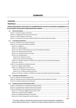 SOMMAIRE
SOMMAIRE.................................................................................................................................2
PRÉAMBULE................................................................................................................................4
Actions de formation concourant à la compétitivité des structures associatives cynégétiques et à
la sécurisation des parcours professionnels des salariés...............................................................5
1.1. Plan de formation.........................................................................................................................6
Article 1.1. Contenu du plan de formation.................................................................................................................6
Article 1.2. Catégorisation des actions de formation.................................................................................................6
Article 1.3. Cadre du départ en formation..................................................................................................................7
Article 1.4. Priorités de la formation professionnelle dans le cadre du plan de formation.......................................8
1.2. La professionnalisation.................................................................................................................8
Article 2.1. Définition de la professionnalisation........................................................................................................8
Article 2.2. Les contrats de professionnalisation........................................................................................................8
Article 2.2.1. Objectifs............................................................................................................................................8
Article 2.2.2. Publics éligibles.................................................................................................................................9
Article 2.2.3. Durée et renouvellement du contrat de professionnalisation.........................................................9
Article 2.2.4. Rémunérations minimales .............................................................................................................10
Article 2.2.5. Conditions de prise en charge ........................................................................................................10
Article 2.2.6. Caractéristiques..............................................................................................................................10
Article 2.2.6.1. Nature du contrat....................................................................................................................11
Article 2.2.6.2. Durée de la formation.............................................................................................................11
Article 2.2.7. Missions confiées à la CPNEF dans le cadre des contrats de professionnalisation........................11
Article 2.2.8. Tutorat............................................................................................................................................11
Article 2.3. Les périodes de professionnalisation.....................................................................................................12
Article 2.3.1. Objet et public éligible ...................................................................................................................12
Article 2.3.2. Modalités de mise en œuvre..........................................................................................................13
Article 2.3.2.1. Pendant le temps de travail.....................................................................................................13
Article 2.3.2.2. En dehors du temps de travail.................................................................................................13
Article 2.3.3. Missions confiées à la CPNEF dans le cadre des périodes de professionnalisation.......................14
1.3. L’entretien professionnel............................................................................................................14
Article 3.1 Objet de l’entretien professionnel..........................................................................................................14
Article 3.2. Déroulement de l’entretien professionnel biennal et des entretiens de reprise..................................15
Article 3.3. Entretien professionnel récapitulatif.....................................................................................................16
1.4. Compte personnel de formation (CPF)........................................................................................16
Article 4.1. Présentation du compte personnel de formation.................................................................................16
Article 4.2. Alimentation du compte personnel de formation.................................................................................17
Article 4.3. Mobilisation du compte personnel de formation..................................................................................17
Article 4.3.1. Formations éligibles de plein droit au CPF......................................................................................17
Article 4.3.2. Autres formations éligibles.............................................................................................................17
Article 4.3.3. Modalités de départ en formation.................................................................................................18
Article 4.3.4. Prise en charge des frais de formation...........................................................................................19
2/23
Convention collective nationale des personnels des structures associatives cynégétiques
Accord collectif professionnel n° 3 relatif à la formation professionnelle tout au long de la vie
 