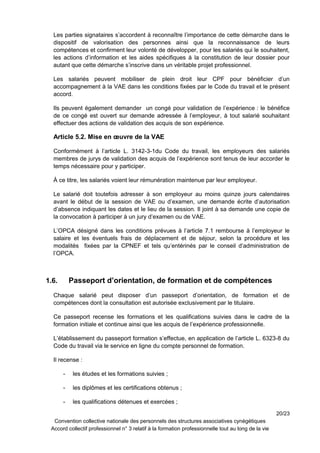 Les parties signataires s’accordent à reconnaître l’importance de cette démarche dans le
dispositif de valorisation des personnes ainsi que la reconnaissance de leurs
compétences et confirment leur volonté de développer, pour les salariés qui le souhaitent,
les actions d’information et les aides spécifiques à la constitution de leur dossier pour
autant que cette démarche s’inscrive dans un véritable projet professionnel.
Les salariés peuvent mobiliser de plein droit leur CPF pour bénéficier d’un
accompagnement à la VAE dans les conditions fixées par le Code du travail et le présent
accord.
Ils peuvent également demander un congé pour validation de l’expérience : le bénéfice
de ce congé est ouvert sur demande adressée à l’employeur, à tout salarié souhaitant
effectuer des actions de validation des acquis de son expérience.
Article 5.2. Mise en œuvre de la VAE
Conformément à l’article L. 3142-3-1du Code du travail, les employeurs des salariés
membres de jurys de validation des acquis de l’expérience sont tenus de leur accorder le
temps nécessaire pour y participer.
À ce titre, les salariés voient leur rémunération maintenue par leur employeur.
Le salarié doit toutefois adresser à son employeur au moins quinze jours calendaires
avant le début de la session de VAE ou d’examen, une demande écrite d’autorisation
d’absence indiquant les dates et le lieu de la session. Il joint à sa demande une copie de
la convocation à participer à un jury d’examen ou de VAE.
L’OPCA désigné dans les conditions prévues à l’article 7.1 rembourse à l’employeur le
salaire et les éventuels frais de déplacement et de séjour, selon la procédure et les
modalités fixées par la CPNEF et tels qu’entérinés par le conseil d’administration de
l’OPCA.
1.6. Passeport d’orientation, de formation et de compétences
Chaque salarié peut disposer d’un passeport d’orientation, de formation et de
compétences dont la consultation est autorisée exclusivement par le titulaire.
Ce passeport recense les formations et les qualifications suivies dans le cadre de la
formation initiale et continue ainsi que les acquis de l’expérience professionnelle.
L’établissement du passeport formation s’effectue, en application de l’article L. 6323-8 du
Code du travail via le service en ligne du compte personnel de formation.
Il recense :
- les études et les formations suivies ;
- les diplômes et les certifications obtenus ;
- les qualifications détenues et exercées ;
20/23
Convention collective nationale des personnels des structures associatives cynégétiques
Accord collectif professionnel n° 3 relatif à la formation professionnelle tout au long de la vie
 