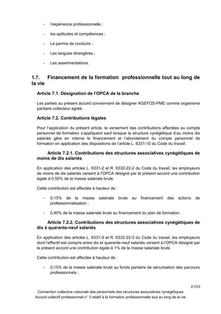 - l’expérience professionnelle ;
- les aptitudes et compétences ;
- Le permis de conduire ;
- Les langues étrangères ;
- Les assermentations.
1.7. Financement de la formation professionnelle tout au long de
la vie
Article 7.1. Désignation de l’OPCA de la branche
Les parties au présent accord conviennent de désigner AGEFOS-PME comme organisme
paritaire collecteur agréé.
Article 7.2. Contributions légales
Pour l’application du présent article, le versement des contributions affectées au compte
personnel de formation s’appliquent sauf lorsque la structure cynégétique d’au moins dix
salariés gère en interne le financement et l’abondement du compte personnel de
formation en application des dispositions de l’article L. 6331-10 du Code du travail.
Article 7.2.1. Contributions des structures associatives cynégétiques de
moins de dix salariés
En application des articles L. 6331-2 et R. 6332-22-2 du Code du travail, les employeurs
de moins de dix salariés versent à l’OPCA désigné par le présent accord une contribution
égale à 0,55% de la masse salariale brute.
Cette contribution est affectée à hauteur de :
- 0,15% de la masse salariale brute au financement des actions de
professionnalisation ;
- 0,40% de la masse salariale brute au financement du plan de formation.
Article 7.2.2. Contributions des structures associatives cynégétiques de
dix à quarante-neuf salariés
En application des articles L. 6331-9 et R. 6332-22-3 du Code du travail, les employeurs
dont l’effectif est compris entre dix et quarante-neuf salariés versent à l’OPCA désigné par
le présent accord une contribution égale à 1% de la masse salariale brute.
Cette contribution est affectée à hauteur de :
- 0,15% de la masse salariale brute au fonds paritaire de sécurisation des parcours
professionnels ;
21/23
Convention collective nationale des personnels des structures associatives cynégétiques
Accord collectif professionnel n° 3 relatif à la formation professionnelle tout au long de la vie
 