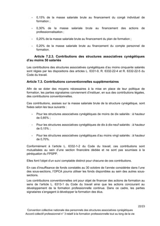 - 0,15% de la masse salariale brute au financement du congé individuel de
formation ;
- 0,30% de la masse salariale brute au financement des actions de
professionnalisation ;
- 0,20% de la masse salariale brute au financement du plan de formation ;
- 0,20% de la masse salariale brute au financement du compte personnel de
formation.
Article 7.2.3. Contributions des structures associatives cynégétiques
d’au moins 50 salariés
Les contributions des structures associatives cynégétiques d’au moins cinquante salariés
sont régies par les dispositions des articles L. 6331-9, R. 6332-22-4 et R. 6332-22-5 du
Code du travail.
Article 7.3. Contributions conventionnelles supplémentaires
Afin de se doter des moyens nécessaires à la mise en place de leur politique de
formation, les parties signataires conviennent d’instituer, en sus des contributions légales,
des contributions conventionnelles.
Ces contributions, assises sur la masse salariale brute de la structure cynégétique, sont
fixées selon les taux suivants :
- Pour les structures associatives cynégétiques de moins de dix salariés : à hauteur
de 0,85% ;
- Pour les structures associatives cynégétiques de dix à dix-neuf salariés : à hauteur
de 0,15% ;
- Pour les structures associatives cynégétiques d’au moins vingt salariés : à hauteur
de 0,70%.
Conformément à l’article L. 6332-1-2 du Code du travail, ces contributions sont
mutualisées au sein d’une section financière dédiée et ne sont pas soumises à la
péréquation du FPSPP.
Elles font l’objet d’un suivi comptable distinct pour chacune de ces contributions.
En cas d’insuffisance de fonds constatés au 30 octobre de l’année considérée dans l’une
des sous-sections, l’OPCA pourra utiliser les fonds disponibles au sein des autres sous-
sections.
Les contributions conventionnelles ont pour objet de financer des actions de formation au
sens de l’article L. 6313-1 du Code du travail ainsi que les actions concourant au
développement de la formation professionnelle continue. Dans ce cadre, les parties
signataires s’engagent à développer la formation des élus.
22/23
Convention collective nationale des personnels des structures associatives cynégétiques
Accord collectif professionnel n° 3 relatif à la formation professionnelle tout au long de la vie
 