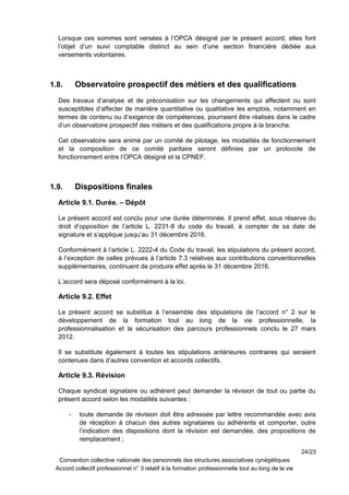 Lorsque ces sommes sont versées à l’OPCA désigné par le présent accord, elles font
l’objet d’un suivi comptable distinct au sein d’une section financière dédiée aux
versements volontaires.
1.8. Observatoire prospectif des métiers et des qualifications
Des travaux d’analyse et de préconisation sur les changements qui affectent ou sont
susceptibles d’affecter de manière quantitative ou qualitative les emplois, notamment en
termes de contenu ou d’exigence de compétences, pourraient être réalisés dans le cadre
d’un observatoire prospectif des métiers et des qualifications propre à la branche.
Cet observatoire sera animé par un comité de pilotage, les modalités de fonctionnement
et la composition de ce comité paritaire seront définies par un protocole de
fonctionnement entre l’OPCA désigné et la CPNEF.
1.9. Dispositions finales
Article 9.1. Durée. – Dépôt
Le présent accord est conclu pour une durée déterminée. Il prend effet, sous réserve du
droit d’opposition de l’article L. 2231-8 du code du travail, à compter de sa date de
signature et s’applique jusqu’au 31 décembre 2016.
Conformément à l’article L. 2222-4 du Code du travail, les stipulations du présent accord,
à l’exception de celles prévues à l’article 7.3 relatives aux contributions conventionnelles
supplémentaires, continuent de produire effet après le 31 décembre 2016.
L’accord sera déposé conformément à la loi.
Article 9.2. Effet
Le présent accord se substitue à l’ensemble des stipulations de l’accord n° 2 sur le
développement de la formation tout au long de la vie professionnelle, la
professionnalisation et la sécurisation des parcours professionnels conclu le 27 mars
2012.
Il se substitute également à toutes les stipulations antérieures contraires qui seraient
contenues dans d’autres convention et accords collectifs.
Article 9.3. Révision
Chaque syndicat signataire ou adhérent peut demander la révision de tout ou partie du
présent accord selon les modalités suivantes :
- toute demande de révision doit être adressée par lettre recommandée avec avis
de réception à chacun des autres signataires ou adhérents et comporter, outre
l’indication des dispositions dont la révision est demandée, des propositions de
remplacement ;
24/23
Convention collective nationale des personnels des structures associatives cynégétiques
Accord collectif professionnel n° 3 relatif à la formation professionnelle tout au long de la vie
 