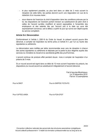 - le plus rapidement possible, au plus tard dans un délai de 3 mois suivant la
réception de cette lettre, les parties devront ouvrir une négociation en vue de la
rédaction d’un nouveau texte ;
- sous réserve de l’exercice du droit d’opposition dans les conditions prévues par la
loi, les dispositions de l’avenant portant révision se substitueront de plein droit à
celles de l’accord qu’elles modifient et seront opposables à l’ensemble des
employeurs et des salariés liés par l’accord soit à la date qui aura été
expressément convenue, soit à défaut, à partir du jour qui suivra son dépôt auprès
du service compétent.
Article 9.4. Dénonciation
Conformément à l’article L. 2261-9 du Code du travail, le présent accord pourra être
dénoncé, à compter de l’expiration du terme prévu à l’article 9.1, par l’un ou l’autre des
signataires ou adhérents.
La dénonciation sera notifiée par lettre recommandée avec avis de réception à chacun
des autres signataires ou adhérents et déposée par la partie la plus diligente auprès des
services du ministère du travail et du secrétariat-greffe des prud’hommes.
L’accord continue de produire effet pendant douze mois à compter de l’expiration d’un
préavis de 3 mois.
Si un nouvel accord est signé dans ce délai de 12 mois suivant l’expiration du préavis, les
dispositions du nouvel accord se substitueront intégralement à l’accord dénoncé.
Fait à Issy-les-Moulineaux,
Le 15 décembre 2015
Fait en 15 exemplaires
25/23
Convention collective nationale des personnels des structures associatives cynégétiques
Accord collectif professionnel n° 3 relatif à la formation professionnelle tout au long de la vie
Pour le SNCF Pour le SNPFDC FGTA-FO
Pour l’UPTEC-UNSA Pour la FGA-CFDT
 
