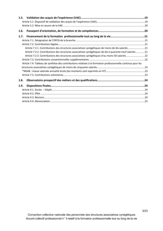 1.5. Validation des acquis de l’expérience (VAE)................................................................................19
Article 5.1. Dispositif de validation des acquis de l’expérience (VAE)......................................................................19
Article 5.2. Mise en œuvre de la VAE.......................................................................................................................20
1.6. Passeport d’orientation, de formation et de compétences.........................................................20
1.7. Financement de la formation professionnelle tout au long de la vie..........................................21
Article 7.1. Désignation de l’OPCA de la branche.....................................................................................................21
Article 7.2. Contributions légales..............................................................................................................................21
Article 7.2.1. Contributions des structures associatives cynégétiques de moins de dix salariés........................21
Article 7.2.2. Contributions des structures associatives cynégétiques de dix à quarante-neuf salariés.............21
Article 7.2.3. Contributions des structures associatives cynégétiques d’au moins 50 salariés...........................22
Article 7.3. Contributions conventionnelles supplémentaires.................................................................................22
Article 7.4. Tableau de synthèse des contributions relatives à la formation professionnelle continue pour les
structures associatives cynégétiques de moins de cinquante salariés.....................................................................23
*MSAB : masse salariale annuelle brute (les montants sont exprimés en HT)........................................................23
Article 7.5. Contributions volontaires.......................................................................................................................23
1.8. Observatoire prospectif des métiers et des qualifications...........................................................24
1.9. Dispositions finales.....................................................................................................................24
Article 9.1. Durée. – Dépôt.......................................................................................................................................24
Article 9.2. Effet .......................................................................................................................................................24
Article 9.3. Révision..................................................................................................................................................24
Article 9.4. Dénonciation..........................................................................................................................................25
3/23
Convention collective nationale des personnels des structures associatives cynégétiques
Accord collectif professionnel n° 3 relatif à la formation professionnelle tout au long de la vie
 