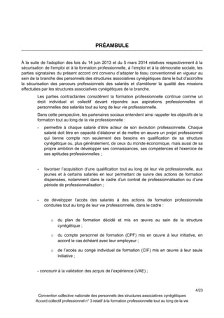 PRÉAMBULE
À la suite de l’adoption des lois du 14 juin 2013 et du 5 mars 2014 relatives respectivement à la
sécurisation de l’emploi et à la formation professionnelle, à l’emploi et à la démocratie sociale, les
parties signataires du présent accord ont convenu d’adapter le tissu conventionnel en vigueur au
sein de la branche des personnels des structures associatives cynégétiques dans le but d’accroître
la sécurisation des parcours professionnels des salariés et d’améliorer la qualité des missions
effectuées par les structures associatives cynégétiques de la branche.
Les parties contractantes considèrent la formation professionnelle continue comme un
droit individuel et collectif devant répondre aux aspirations professionnelles et
personnelles des salariés tout au long de leur vie professionnelle.
Dans cette perspective, les partenaires sociaux entendent ainsi rappeler les objectifs de la
formation tout au long de la vie professionnelle :
- permettre à chaque salarié d’être acteur de son évolution professionnelle. Chaque
salarié doit être en capacité d’élaborer et de mettre en œuvre un projet professionnel
qui tienne compte non seulement des besoins en qualification de sa structure
cynégétique ou, plus généralement, de ceux du monde économique, mais aussi de sa
propre ambition de développer ses connaissances, ses compétences et l’exercice de
ses aptitudes professionnelles ;
- favoriser l’acquisition d’une qualification tout au long de leur vie professionnelle, aux
jeunes et à certains salariés en leur permettant de suivre des actions de formation
dispensées, notamment dans le cadre d’un contrat de professionnalisation ou d’une
période de professionnalisation ;
- de développer l’accès des salariés à des actions de formation professionnelle
conduites tout au long de leur vie professionnelle, dans le cadre :
o du plan de formation décidé et mis en œuvre au sein de la structure
cynégétique ;
o du compte personnel de formation (CPF) mis en œuvre à leur initiative, en
accord le cas échéant avec leur employeur ;
o de l’accès au congé individuel de formation (CIF) mis en œuvre à leur seule
initiative ;
- concourir à la validation des acquis de l’expérience (VAE) ;
4/23
Convention collective nationale des personnels des structures associatives cynégétiques
Accord collectif professionnel n° 3 relatif à la formation professionnelle tout au long de la vie
 