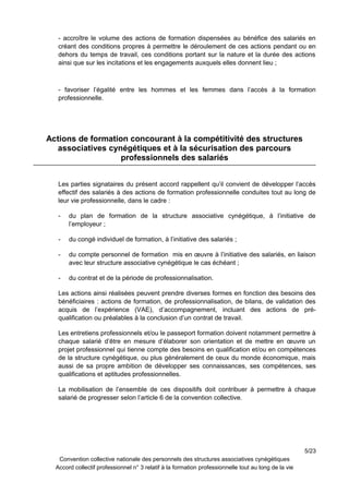 - accroître le volume des actions de formation dispensées au bénéfice des salariés en
créant des conditions propres à permettre le déroulement de ces actions pendant ou en
dehors du temps de travail, ces conditions portant sur la nature et la durée des actions
ainsi que sur les incitations et les engagements auxquels elles donnent lieu ;
- favoriser l’égalité entre les hommes et les femmes dans l’accès à la formation
professionnelle.
Actions de formation concourant à la compétitivité des structures
associatives cynégétiques et à la sécurisation des parcours
professionnels des salariés
Les parties signataires du présent accord rappellent qu’il convient de développer l’accès
effectif des salariés à des actions de formation professionnelle conduites tout au long de
leur vie professionnelle, dans le cadre :
- du plan de formation de la structure associative cynégétique, à l’initiative de
l’employeur ;
- du congé individuel de formation, à l’initiative des salariés ;
- du compte personnel de formation mis en œuvre à l’initiative des salariés, en liaison
avec leur structure associative cynégétique le cas échéant ;
- du contrat et de la période de professionnalisation.
Les actions ainsi réalisées peuvent prendre diverses formes en fonction des besoins des
bénéficiaires : actions de formation, de professionnalisation, de bilans, de validation des
acquis de l’expérience (VAE), d’accompagnement, incluant des actions de pré-
qualification ou préalables à la conclusion d’un contrat de travail.
Les entretiens professionnels et/ou le passeport formation doivent notamment permettre à
chaque salarié d’être en mesure d’élaborer son orientation et de mettre en œuvre un
projet professionnel qui tienne compte des besoins en qualification et/ou en compétences
de la structure cynégétique, ou plus généralement de ceux du monde économique, mais
aussi de sa propre ambition de développer ses connaissances, ses compétences, ses
qualifications et aptitudes professionnelles.
La mobilisation de l’ensemble de ces dispositifs doit contribuer à permettre à chaque
salarié de progresser selon l’article 6 de la convention collective.
5/23
Convention collective nationale des personnels des structures associatives cynégétiques
Accord collectif professionnel n° 3 relatif à la formation professionnelle tout au long de la vie
 