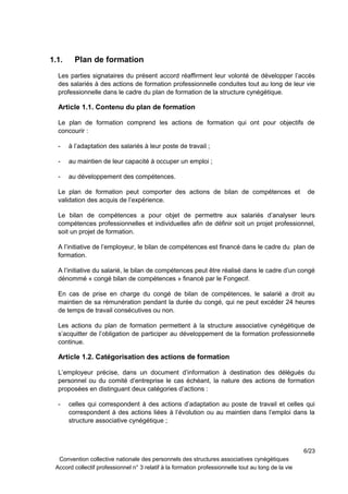 1.1. Plan de formation
Les parties signataires du présent accord réaffirment leur volonté de développer l’accès
des salariés à des actions de formation professionnelle conduites tout au long de leur vie
professionnelle dans le cadre du plan de formation de la structure cynégétique.
Article 1.1. Contenu du plan de formation
Le plan de formation comprend les actions de formation qui ont pour objectifs de
concourir :
- à l’adaptation des salariés à leur poste de travail ;
- au maintien de leur capacité à occuper un emploi ;
- au développement des compétences.
Le plan de formation peut comporter des actions de bilan de compétences et de
validation des acquis de l’expérience.
Le bilan de compétences a pour objet de permettre aux salariés d’analyser leurs
compétences professionnelles et individuelles afin de définir soit un projet professionnel,
soit un projet de formation.
A l’initiative de l’employeur, le bilan de compétences est financé dans le cadre du plan de
formation.
A l’initiative du salarié, le bilan de compétences peut être réalisé dans le cadre d’un congé
dénommé « congé bilan de compétences » financé par le Fongecif.
En cas de prise en charge du congé de bilan de compétences, le salarié a droit au
maintien de sa rémunération pendant la durée du congé, qui ne peut excéder 24 heures
de temps de travail consécutives ou non.
Les actions du plan de formation permettent à la structure associative cynégétique de
s’acquitter de l’obligation de participer au développement de la formation professionnelle
continue.
Article 1.2. Catégorisation des actions de formation
L’employeur précise, dans un document d’information à destination des délégués du
personnel ou du comité d’entreprise le cas échéant, la nature des actions de formation
proposées en distinguant deux catégories d’actions :
- celles qui correspondent à des actions d’adaptation au poste de travail et celles qui
correspondent à des actions liées à l’évolution ou au maintien dans l’emploi dans la
structure associative cynégétique ;
6/23
Convention collective nationale des personnels des structures associatives cynégétiques
Accord collectif professionnel n° 3 relatif à la formation professionnelle tout au long de la vie
 
