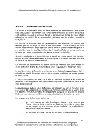 - celles qui correspondent à des actions liées au développement des compétences.
Article 1.3. Cadre du départ en formation
Les actions d’adaptation au poste de travail et celles qui correspondent à des actions
liées à l’évolution ou au maintien dans l’emploi dans la structure associative cynégétique
sont réalisées pendant le temps de travail et constituent un temps de travail effectif
notamment au regard de la rémunération maintenue par la structure associative
cynégétique.
Les actions de formation liées au développement des compétences peuvent être
réalisées pendant le temps de travail et être rémunérées comme du temps de travail
effectif ou en dehors du temps de travail, dans la limite de quatre-vingts heures par an et
par salarié ou pour les salariés dont la durée de travail est fixée par une convention de
forfait en jours ou en heures sur l’année, dans la limite de 5% du forfait.
Si l’action est réalisée hors temps de travail, le salarié perçoit une allocation de formation
égale à 50 % du salaire net et bénéficie du maintien de la protection contre les accidents
du travail et les maladies professionnelles.
Les modalités de détermination du salaire horaire de référence sont celles fixées par
décret en fonction du total des rémunérations nettes perçues sur les 12 derniers mois.
Le suivi d’une action de formation en dehors du temps de travail suppose l’accord écrit et
préalable du salarié. Cet accord peut être dénoncé dans un délai de huit jours à compter
de sa conclusion.
La dénonciation de l’accord ainsi que le refus du salarié de participer à des actions de
formation de développement des compétences ne peuvent constituer une faute ni un
motif de licenciement.
Lorsque le salarié suit une action de formation dans le cadre du plan de formation ayant
pour objet le développement des compétences, l'entreprise définit avec le salarié, avant
son départ en formation, la nature des engagements auxquels elle souscrit dès lors que
l'intéressé aura suivi avec assiduité la formation et satisfait aux évaluations prévues.
Les engagements de l'entreprise portent sur :
- Les conditions dans lesquelles le salarié accède en priorité, dans un délai
d'un an, à l'issue de la formation aux fonctions disponibles correspondant
aux connaissances ainsi acquises et sur l'attribution de la classification
correspondant à l'emploi occupé ;
- Les modalités de prise en compte des efforts accomplis par le salarié.
7/23
Convention collective nationale des personnels des structures associatives cynégétiques
Accord collectif professionnel n° 3 relatif à la formation professionnelle tout au long de la vie
 