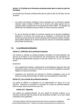 Article 1.4. Priorités de la formation professionnelle dans le cadre du plan de
formation
Les priorités de la formation professionnelle dans le cadre du plan de formation sont les
suivantes :
- Les actions de formation identifiées comme prioritaires par la commission paritaire
nationale emploi formation (CPNEF) de la branche sont celles figurant dans le
catalogue élaboré paritairement et annuellement par ladite CPNEF. Ce catalogue est
diffusé selon les modalités prévues à l’article 3.4.4 de la convention collective.
- En cas de demande de départ en formation exprimée par la structure cynégétique
adhérente à la branche non couverte par le catalogue, le financement de cette
dernière pourra être assuré de manière dérogatoire par l’organisme paritaire collecteur
agrée (OPCA) désigné par le présent accord sous réserve de l’autorisation préalable
de la CPNEF de la branche.
1.2. La professionnalisation
Article 2.1. Définition de la professionnalisation
Les contrats ou périodes de professionnalisation permettent une personnalisation des
parcours de formation et une reconnaissance des connaissances, des compétences ou
des aptitudes professionnelles acquises au sens des articles 2.2.1 et 2.3.1 du présent
accord.
Ils alternent :
- des enseignements généraux, professionnels et technologiques dispensés dans des
organismes publics ou privés de formation ou par la structure cynégétique lorsqu’elle
dispose d’un service de formation.
- l’acquisition d’un savoir-faire par l’exercice en structure cynégétique d’une ou de
plusieurs activités professionnelles en relation avec les qualifications recherchées.
Article 2.2. Les contrats de professionnalisation
Les parties se réfèrent à la législation et à la réglementation en vigueur en ce qui
concerne notamment la conclusion et l’exécution du contrat de professionnalisation.
Dans ce cadre, elles conviennent de ce qui suit :
Article 2.2.1. Objectifs.
Les contrats de professionnalisation ont pour objectif de favoriser l’insertion ou la
réinsertion professionnelle des jeunes et des demandeurs d’emploi. Ils ont pour finalité
l’acquisition d’une qualification :
8/23
Convention collective nationale des personnels des structures associatives cynégétiques
Accord collectif professionnel n° 3 relatif à la formation professionnelle tout au long de la vie
 