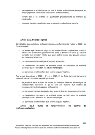 - correspondant à un diplôme ou un titre à finalité professionnelle enregistré au
RNCP (répertoire national des certifications professionnelles) ;
- ouvrant droit à un certificat de qualification professionnelle de branche ou
interbranche ;
- reconnue dans les classifications de la convention collective de branche.
Article 2.2.2. Publics éligibles
Sont éligibles aux contrats de professionnalisation, conformément à l’article L. 6325-1 du
Code du travail :
- Les jeunes âgés de seize à vingt-cinq ans révolus afin de compléter leur formation
initiale sans qualification professionnelle dans la branche ou ceux qui veulent
compléter leur formation initiale, quel qu’en soit le niveau, pour pouvoir accéder
aux métiers de la branche.
- Les demandeurs d’emploi âgés de vingt-six ans et plus ;
- Les bénéficiaires du revenu de solidarité active, de l’allocation de solidarité
spécifique ou de l’allocation aux adultes handicapés ;
- Les personnes ayant bénéficié d’un contrat unique d’insertion.
Aux termes des articles L. 6325-1, 3° , et L. 6325-1-1 du Code du travail, la branche
reconnaît comme prioritaires les publics suivants :
- les jeunes de seize à moins de 26 ans qui n’ont pas validé un second cycle de
l’enseignement secondaire et qui ne sont pas titulaires d’un diplôme de
l’enseignement technologique ou professionnel ;
- Les personnes inscrites depuis plus d’un an sur la liste des demandeurs d’emploi ;
- Les bénéficiaires du revenu de solidarité active, de l’allocation de solidarité
spécifique ou de l’allocation aux adultes handicapés ;
- Les personnes ayant bénéficié d’un contrat unique d’insertion.
Article 2.2.3. Durée et renouvellement du contrat de
professionnalisation
9/23
Convention collective nationale des personnels des structures associatives cynégétiques
Accord collectif professionnel n° 3 relatif à la formation professionnelle tout au long de la vie
 